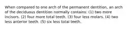 When compared to one arch of the permanent dentition, an arch of the deciduous dentition normally contains: (1) two more incisors. (2) four more total teeth. (3) four less molars. (4) two less anterior teeth. (5) six less total teeth.