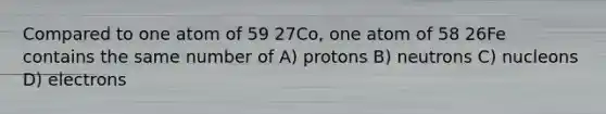 Compared to one atom of 59 27Co, one atom of 58 26Fe contains the same number of A) protons B) neutrons C) nucleons D) electrons