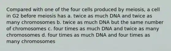 Compared with one of the four cells produced by meiosis, a cell in G2 before meiosis has a. twice as much DNA and twice as many chromosomes b. twice as much DNA but the same number of chromosomes c. four times as much DNA and twice as many chromosomes d. four times as much DNA and four times as many chromosomes