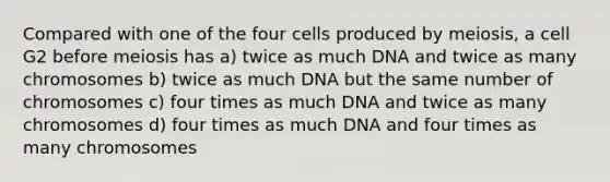 Compared with one of the four cells produced by meiosis, a cell G2 before meiosis has a) twice as much DNA and twice as many chromosomes b) twice as much DNA but the same number of chromosomes c) four times as much DNA and twice as many chromosomes d) four times as much DNA and four times as many chromosomes