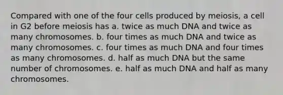 Compared with one of the four cells produced by meiosis, a cell in G2 before meiosis has a. twice as much DNA and twice as many chromosomes. b. four times as much DNA and twice as many chromosomes. c. four times as much DNA and four times as many chromosomes. d. half as much DNA but the same number of chromosomes. e. half as much DNA and half as many chromosomes.