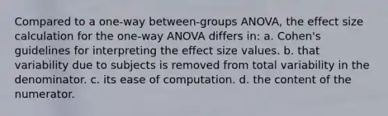 Compared to a one-way between-groups ANOVA, the effect size calculation for the one-way ANOVA differs in: a. Cohen's guidelines for interpreting the effect size values. b. that variability due to subjects is removed from total variability in the denominator. c. its ease of computation. d. the content of the numerator.