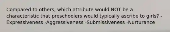 Compared to others, which attribute would NOT be a characteristic that preschoolers would typically ascribe to girls? -Expressiveness -Aggressiveness -Submissiveness -Nurturance