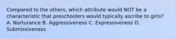 Compared to the others, which attribute would NOT be a characteristic that preschoolers would typically ascribe to girls? A. Nurturance B. Aggressiveness C. Expressiveness D. Submissiveness