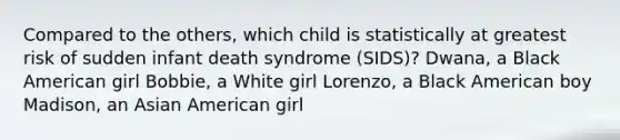 Compared to the others, which child is statistically at greatest risk of sudden infant death syndrome (SIDS)? Dwana, a Black American girl Bobbie, a White girl Lorenzo, a Black American boy Madison, an Asian American girl