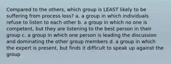 Compared to the others, which group is LEAST likely to be suffering from process loss? a. a group in which individuals refuse to listen to each other b. a group in which no one is competent, but they are listening to the best person in their group c. a group in which one person is leading the discussion and dominating the other group members d. a group in which the expert is present, but finds it difficult to speak up against the group