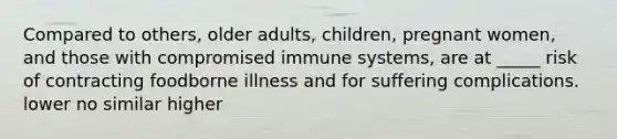 Compared to others, older adults, children, pregnant women, and those with compromised immune systems, are at _____ risk of contracting foodborne illness and for suffering complications. lower nо similar higher