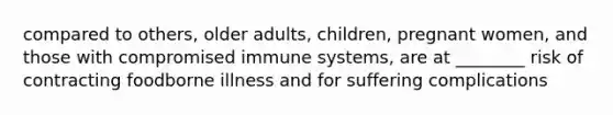 compared to others, older adults, children, pregnant women, and those with compromised immune systems, are at ________ risk of contracting foodborne illness and for suffering complications