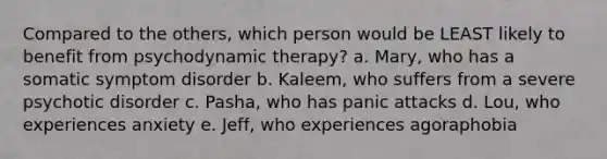 Compared to the others, which person would be LEAST likely to benefit from psychodynamic therapy? a. Mary, who has a somatic symptom disorder b. Kaleem, who suffers from a severe psychotic disorder c. Pasha, who has panic attacks d. Lou, who experiences anxiety e. Jeff, who experiences agoraphobia