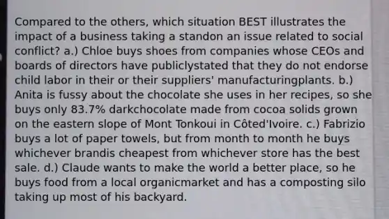 Compared to the others, which situation BEST illustrates the impact of a business taking a standon an issue related to social conflict? a.) Chloe buys shoes from companies whose CEOs and boards of directors have publiclystated that they do not endorse child labor in their or their suppliers' manufacturingplants. b.) Anita is fussy about the chocolate she uses in her recipes, so she buys only 83.7% darkchocolate made from cocoa solids grown on the eastern slope of Mont Tonkoui in Côted'Ivoire. c.) Fabrizio buys a lot of paper towels, but from month to month he buys whichever brandis cheapest from whichever store has the best sale. d.) Claude wants to make the world a better place, so he buys food from a local organicmarket and has a composting silo taking up most of his backyard.