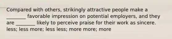 Compared with others, strikingly attractive people make a ________ favorable impression on potential employers, and they are ________ likely to perceive praise for their work as sincere. less; less more; less less; more more; more