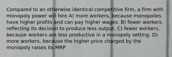 Compared to an otherwise identical competitive firm, a firm with monopoly power will hire A) more workers, because monopolies have higher profits and can pay higher wages. B) fewer workers, reflecting its decision to produce less output. C) fewer workers, because workers are less productive in a monopoly setting. D) more workers, because the higher price charged by the monopoly raises its MRP