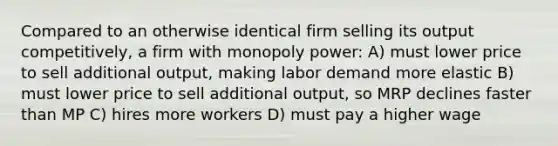 Compared to an otherwise identical firm selling its output competitively, a firm with monopoly power: A) must lower price to sell additional output, making labor demand more elastic B) must lower price to sell additional output, so MRP declines faster than MP C) hires more workers D) must pay a higher wage