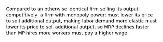 Compared to an otherwise identical firm selling its output competitively, a firm with monopoly power: must lower its price to sell additional output, making labor demand more elastic must lower its price to sell additional output, so MRP declines faster than MP hires more workers must pay a higher wage