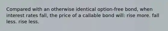 Compared with an otherwise identical option-free bond, when interest rates fall, the price of a callable bond will: rise more. fall less. rise less.