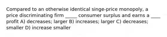 Compared to an otherwise identical singe-price monopoly, a price discriminating firm _____ consumer surplus and earns a ____ profit A) decreases; larger B) increases; larger C) decreases; smaller D) increase smaller