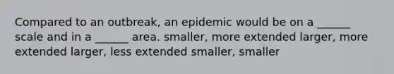 Compared to an outbreak, an epidemic would be on a ______ scale and in a ______ area. smaller, more extended larger, more extended larger, less extended smaller, smaller