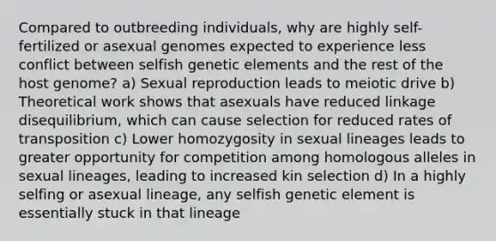 Compared to outbreeding individuals, why are highly self-fertilized or asexual genomes expected to experience less conflict between selfish genetic elements and the rest of the host genome? a) Sexual reproduction leads to meiotic drive b) Theoretical work shows that asexuals have reduced linkage disequilibrium, which can cause selection for reduced rates of transposition c) Lower homozygosity in sexual lineages leads to greater opportunity for competition among homologous alleles in sexual lineages, leading to increased kin selection d) In a highly selfing or asexual lineage, any selfish genetic element is essentially stuck in that lineage