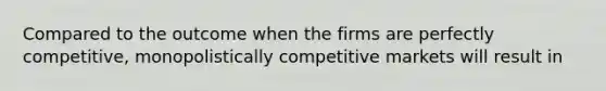 Compared to the outcome when the firms are perfectly competitive, monopolistically competitive markets will result in