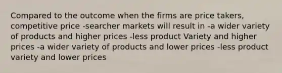 Compared to the outcome when the firms are price takers, competitive price -searcher markets will result in -a wider variety of products and higher prices -less product Variety and higher prices -a wider variety of products and lower prices -less product variety and lower prices