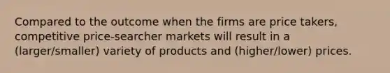 Compared to the outcome when the firms are price takers, competitive price-searcher markets will result in a (larger/smaller) variety of products and (higher/lower) prices.