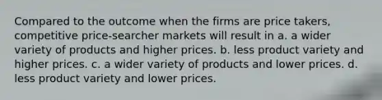 Compared to the outcome when the firms are price takers, competitive price-searcher markets will result in a. a wider variety of products and higher prices. b. less product variety and higher prices. c. a wider variety of products and lower prices. d. less product variety and lower prices.