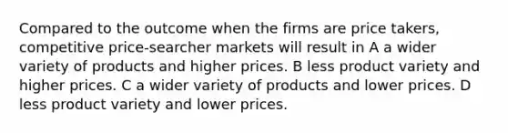 Compared to the outcome when the firms are price takers, competitive price-searcher markets will result in A a wider variety of products and higher prices. B less product variety and higher prices. C a wider variety of products and lower prices. D less product variety and lower prices.