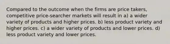 Compared to the outcome when the firms are price takers, competitive price-searcher markets will result in a) a wider variety of products and higher prices. b) less product variety and higher prices. c) a wider variety of products and lower prices. d) less product variety and lower prices.