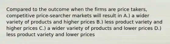 Compared to the outcome when the firms are price takers, competitive price-searcher markets will result in A.) a wider variety of products and higher prices B.) less product variety and higher prices C.) a wider variety of products and lower prices D.) less product variety and lower prices