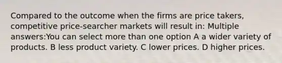 Compared to the outcome when the firms are price takers, competitive price-searcher markets will result in: Multiple answers:You can select more than one option A a wider variety of products. B less product variety. C lower prices. D higher prices.