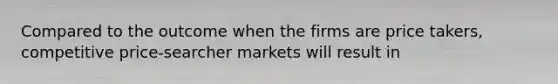 Compared to the outcome when the firms are price takers, competitive price-searcher markets will result in