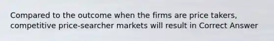 Compared to the outcome when the firms are price takers, competitive price-searcher markets will result in Correct Answer