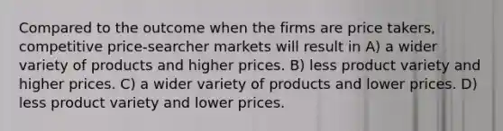 Compared to the outcome when the firms are price takers, competitive price-searcher markets will result in A) a wider variety of products and higher prices. B) less product variety and higher prices. C) a wider variety of products and lower prices. D) less product variety and lower prices.