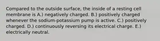 Compared to the outside surface, the inside of a resting cell membrane is A.) negatively charged. B.) positively charged whenever the sodium-potassium pump is active. C.) positively charged. D.) continuously reversing its electrical charge. E.) electrically neutral.