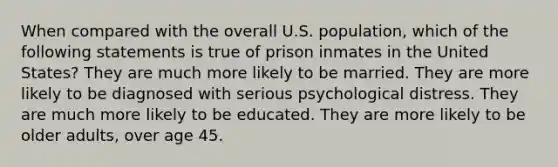 When compared with the overall U.S. population, which of the following statements is true of prison inmates in the United States? They are much more likely to be married. They are more likely to be diagnosed with serious psychological distress. They are much more likely to be educated. They are more likely to be older adults, over age 45.