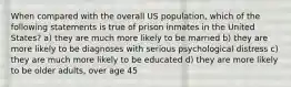 When compared with the overall US population, which of the following statements is true of prison inmates in the United States? a) they are much more likely to be married b) they are more likely to be diagnoses with serious psychological distress c) they are much more likely to be educated d) they are more likely to be older adults, over age 45