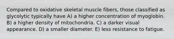 Compared to oxidative skeletal muscle fibers, those classified as glycolytic typically have A) a higher concentration of myoglobin. B) a higher density of mitochondria. C) a darker visual appearance. D) a smaller diameter. E) less resistance to fatigue.