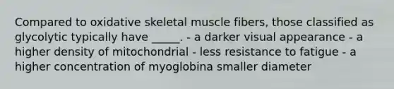 Compared to oxidative skeletal muscle fibers, those classified as glycolytic typically have _____. - a darker visual appearance - a higher density of mitochondrial - less resistance to fatigue - a higher concentration of myoglobina smaller diameter