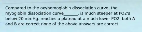 Compared to the oxyhemoglobin dissociation curve, the myoglobin dissociation curve_______. is much steeper at PO2's below 20 mmHg. reaches a plateau at a much lower PO2. both A and B are correct none of the above answers are correct