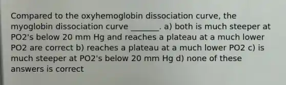 Compared to the oxyhemoglobin dissociation curve, the myoglobin dissociation curve _______. a) both is much steeper at PO2's below 20 mm Hg and reaches a plateau at a much lower PO2 are correct b) reaches a plateau at a much lower PO2 c) is much steeper at PO2's below 20 mm Hg d) none of these answers is correct