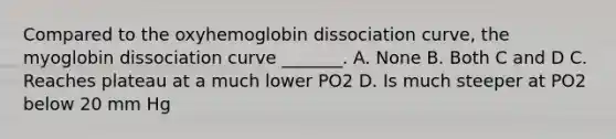 Compared to the oxyhemoglobin dissociation curve, the myoglobin dissociation curve _______. A. None B. Both C and D C. Reaches plateau at a much lower PO2 D. Is much steeper at PO2 below 20 mm Hg