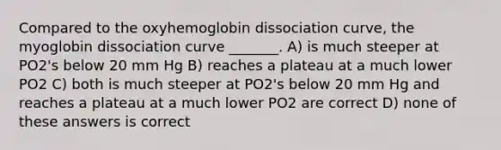 Compared to the oxyhemoglobin dissociation curve, the myoglobin dissociation curve _______. A) is much steeper at PO2's below 20 mm Hg B) reaches a plateau at a much lower PO2 C) both is much steeper at PO2's below 20 mm Hg and reaches a plateau at a much lower PO2 are correct D) none of these answers is correct