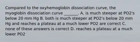 Compared to the oxyhemoglobin dissociation curve, the myoglobin dissociation curve _______. A. is much steeper at PO2's below 20 mm Hg B. both is much steeper at PO2's below 20 mm Hg and reaches a plateau at a much lower PO2 are correct C. none of these answers is correct D. reaches a plateau at a much lower PO2