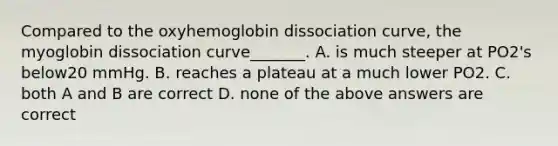 Compared to the oxyhemoglobin dissociation curve, the myoglobin dissociation curve_______. A. is much steeper at PO2's below20 mmHg. B. reaches a plateau at a much lower PO2. C. both A and B are correct D. none of the above answers are correct