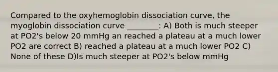 Compared to the oxyhemoglobin dissociation curve, the myoglobin dissociation curve ________: A) Both is much steeper at PO2's below 20 mmHg an reached a plateau at a much lower PO2 are correct B) reached a plateau at a much lower PO2 C) None of these D)Is much steeper at PO2's below mmHg