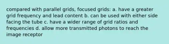 compared with parallel grids, focused grids: a. have a greater grid frequency and lead content b. can be used with either side facing the tube c. have a wider range of grid ratios and frequencies d. allow more transmitted photons to reach the image receptor