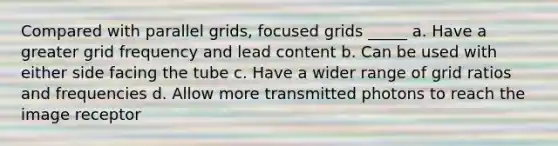 Compared with parallel grids, focused grids _____ a. Have a greater grid frequency and lead content b. Can be used with either side facing the tube c. Have a wider range of grid ratios and frequencies d. Allow more transmitted photons to reach the image receptor