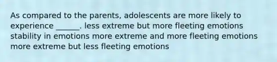 As compared to the parents, adolescents are more likely to experience ______. less extreme but more fleeting emotions stability in emotions more extreme and more fleeting emotions more extreme but less fleeting emotions