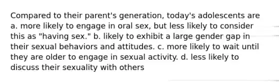 Compared to their parent's generation, today's adolescents are a. more likely to engage in oral sex, but less likely to consider this as "having sex." b. likely to exhibit a large gender gap in their sexual behaviors and attitudes. c. more likely to wait until they are older to engage in sexual activity. d. less likely to discuss their sexuality with others