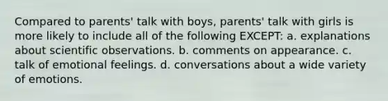 Compared to parents' talk with boys, parents' talk with girls is more likely to include all of the following EXCEPT: a. explanations about scientific observations. b. comments on appearance. c. talk of emotional feelings. d. conversations about a wide variety of emotions.